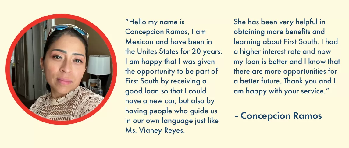 “Hello my name is Concepcion Ramos, I am Mexican and have been in the Unites States for 20 years. I am happy that I was given the opportunity to be part of First South by receiving a good loan so that I could have a new car, but also by having people who guide us in our own language just like Ms. Vianey Reyes. She has been very helpful in obtaining more benefits and learning about First South. I had a higher interest rate and now my loan is better and I know that there are more opportunities for a better future. Thank you and I am happy with your service.” – Concepcion Ramos