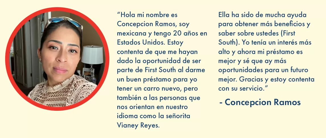 “Hola mi nombre es Concepcion Ramos, soy mexicana y tengo 20 años en Estados Unidos. Estoy contenta de que me hayan dado la oportunidad de ser parte de First South al darme un buen préstamo para yo tener un carro nuevo, pero también a las personas que nos orientan en nuestro idioma como la señorita Vianey Reyes. Ella ha sido de mucha ayuda para obtener más beneficios y saber sobre ustedes (First South). Yo tenía un interés más alto y ahora mi préstamo es mejor y sé que ay más oportunidades para un futuro mejor. Gracias y estoy contenta con su servicio.” 